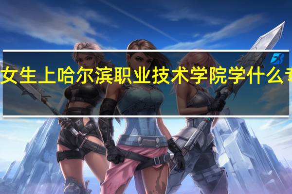 女生上哈尔滨职业技术学院学什么专业好