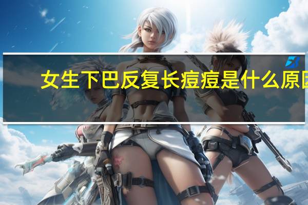 女生下巴反复长痘痘是什么原因(男生下巴长痘痘是什么原因)