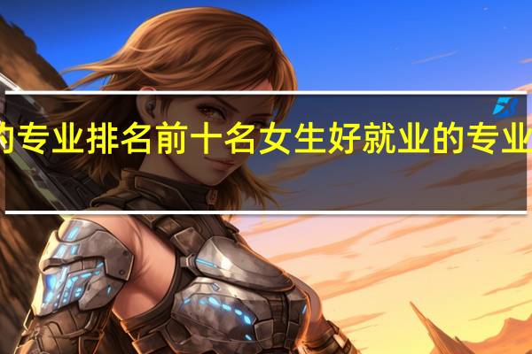 女生好就业的专业排名前十名 女生好就业的专业排名前十名是哪些