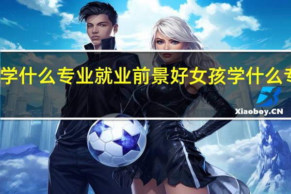 女生学什么专业就业前景好女孩学什么专业前景好