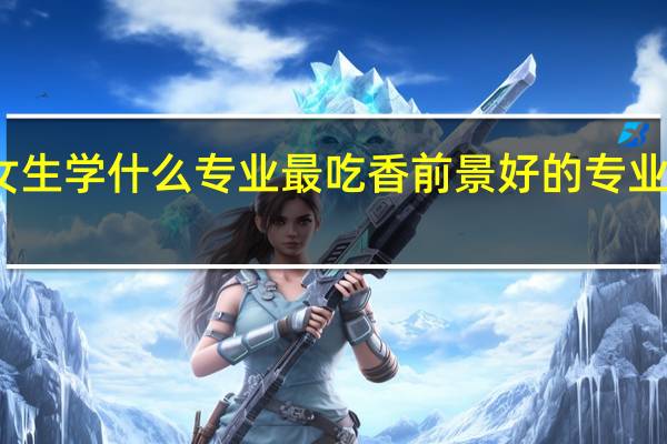 女生学什么专业最吃香 前景好的专业有哪些