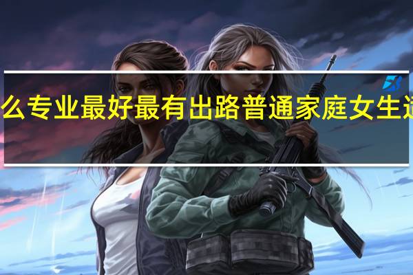 女生学什么专业最好最有出路 普通家庭女生适合学什么专业