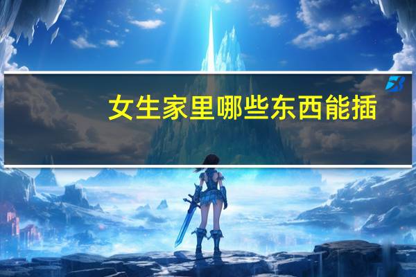 女生家里哪些东西能插（女生家里哪些东西能插）