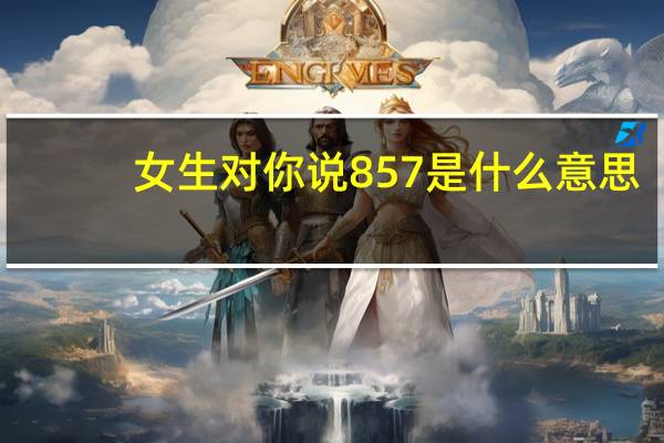 女生对你说857是什么意思（女朋友对我说857什么意思）