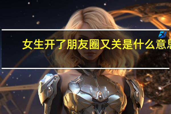 女生开了朋友圈又关是什么意思（和女朋友出去约会一次 朋友圈有把我关了什么意思）