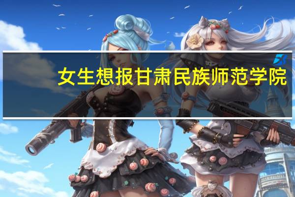 女生想报甘肃民族师范学院，有什么专业推荐