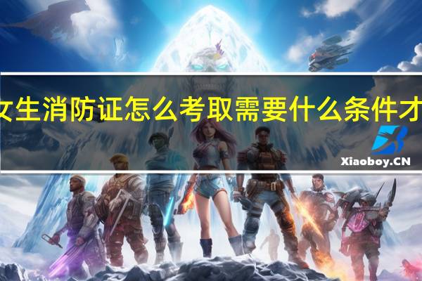 女生消防证怎么考取需要什么条件才能报名