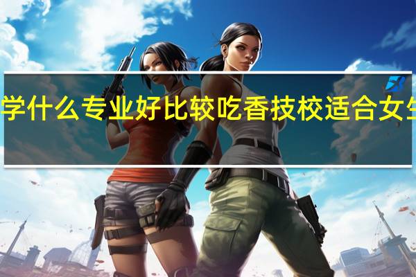 女生读技校学什么专业好比较吃香 技校适合女生学有前景的专业