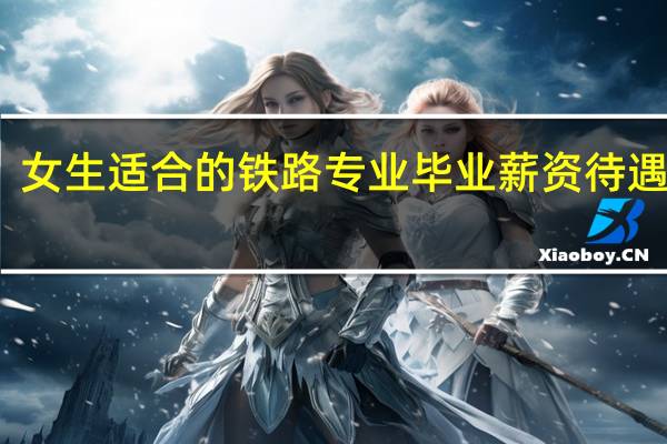 女生适合的铁路专业 毕业薪资待遇多少