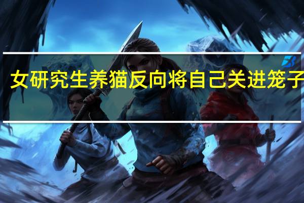 女研究生养猫反向将自己关进笼子 同学：这到底是谁养谁？