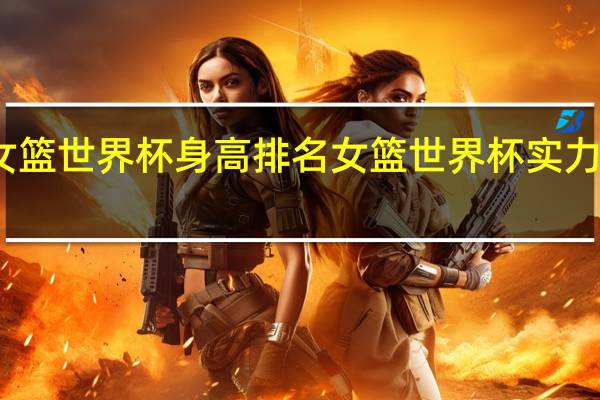 女篮世界杯身高排名 女篮世界杯实力榜更新