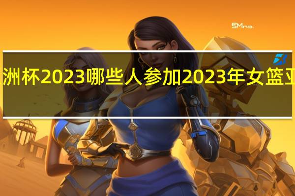 女篮亚洲杯2023哪些人参加 2023年女篮亚洲杯半决赛