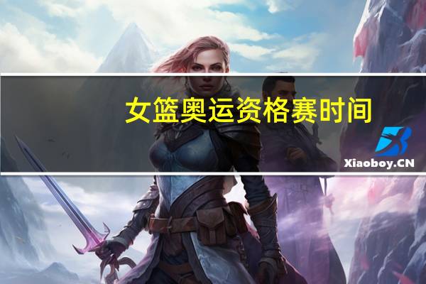 女篮奥运资格赛时间（女篮奥运资格赛录像）