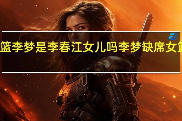 女篮李梦是李春江女儿吗 李梦缺席女篮半决赛
