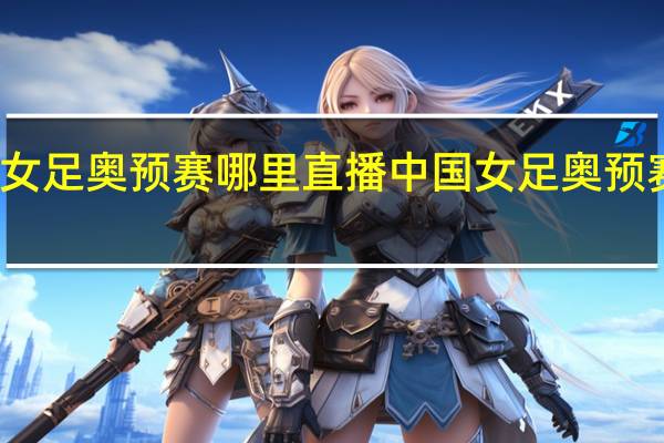 女足奥预赛哪里直播 中国女足奥预赛出线