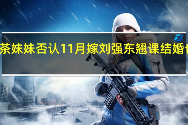 奶茶妹妹否认11月嫁刘强东 翘课结婚也是醉了