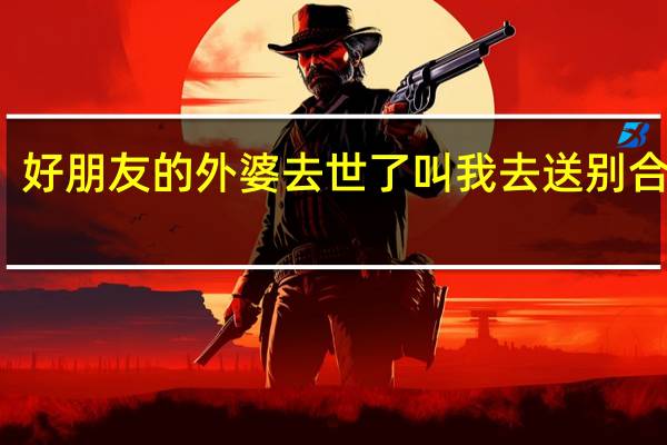 好朋友的外婆去世了叫我去送别合适吗