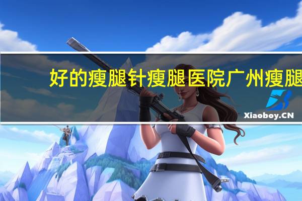 好的瘦腿针瘦腿医院 广州瘦腿针哪里靠谱