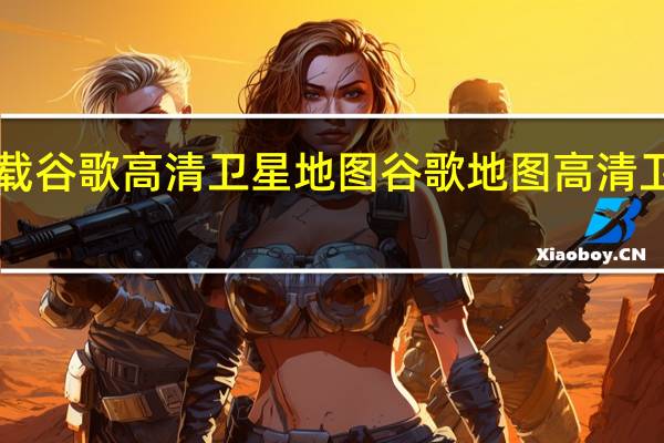 如何下载谷歌高清卫星地图 谷歌地图高清卫星地图2018