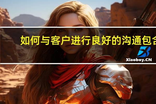如何与客户进行良好的沟通包含（如何与客户进行良好的沟通）