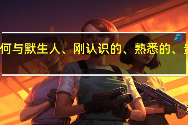 如何与默生人、刚认识的、熟悉的、贵人闲聊