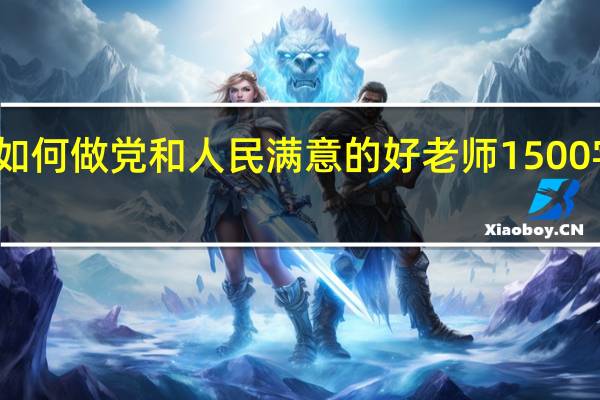 如何做党和人民满意的好老师1500字论文（如何做一名党和人民满意的好老师）