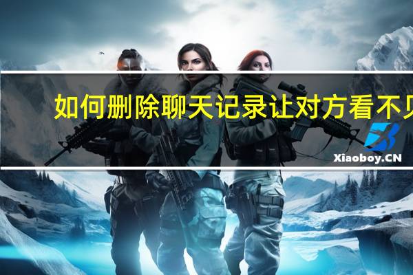 如何删除聊天记录让对方看不见（如何删除聊天记录）