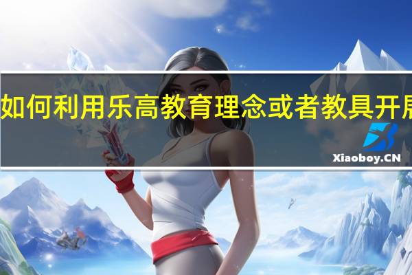 如何利用乐高教育理念或者教具开展教学