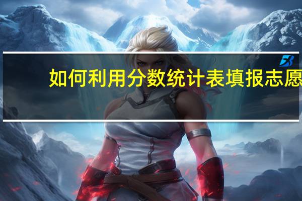 如何利用分数统计表填报志愿
