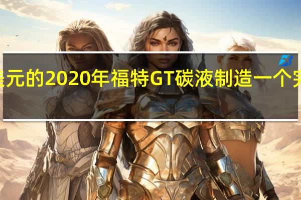 如何制造价值75万美元的2020年福特GT碳液制造一个完美的碳纤维车身并不容易