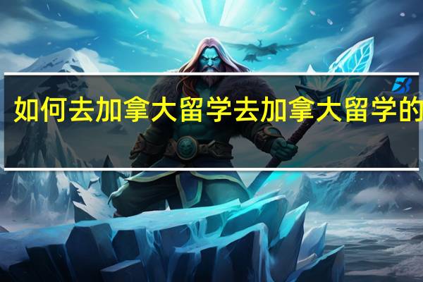 如何去加拿大留学 去加拿大留学的申请