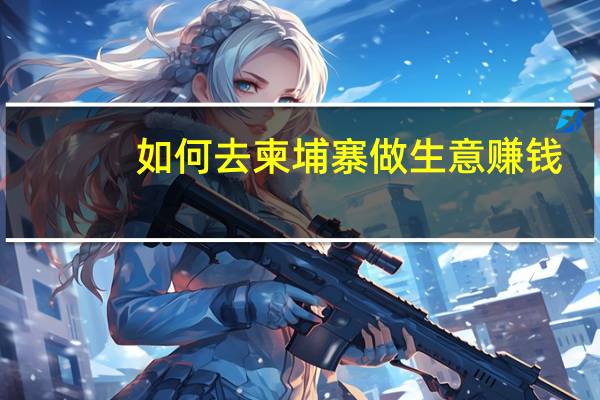 如何去柬埔寨做生意赚钱（如何去柬埔寨做生意）