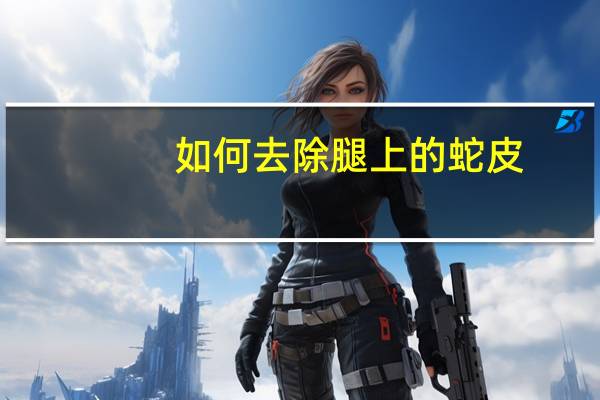 如何去除腿上的蛇皮（怎么去除腿上的蛇皮）
