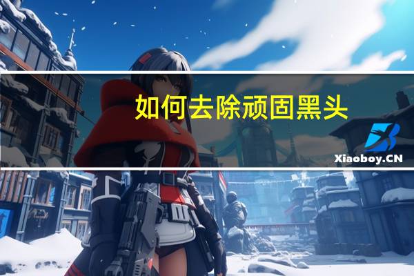 如何去除顽固黑头（顽固黑头怎么去除）