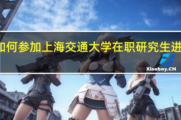 如何参加上海交通大学在职研究生进行学习