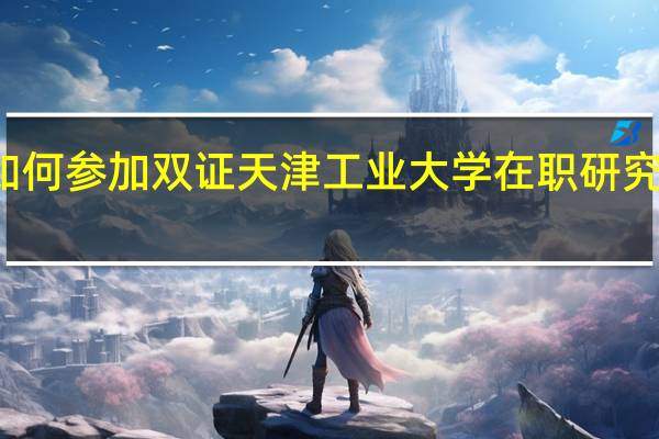 如何参加双证天津工业大学在职研究生学习