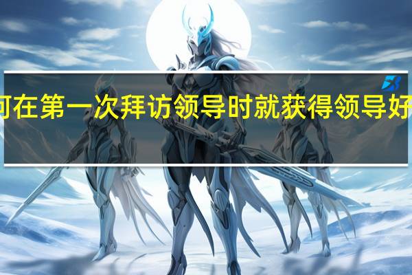 如何在第一次拜访领导时就获得领导好的印象呢