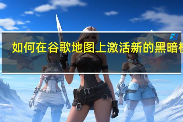 如何在谷歌地图上激活新的黑暗模式