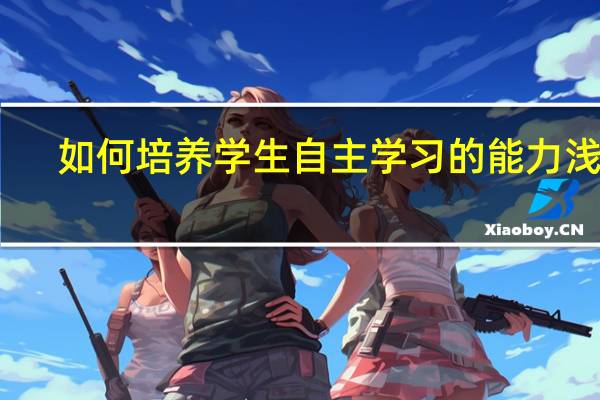 如何培养学生自主学习的能力浅谈（如何培养学生自主学习的能力）