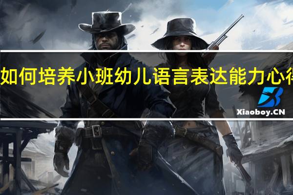 如何培养小班幼儿语言表达能力心得体会（如何培养小班幼儿语言表达能力）