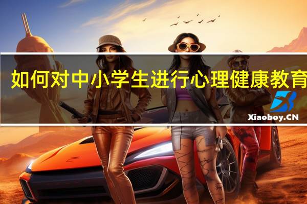 如何对中小学生进行心理健康教育培训（如何对中小学生进行心理健康教育）