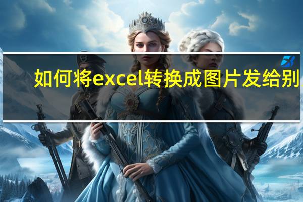 如何将excel转换成图片发给别人（如何将excel转换成图片）