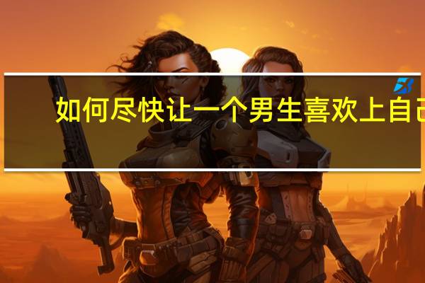 如何尽快让一个男生喜欢上自己？