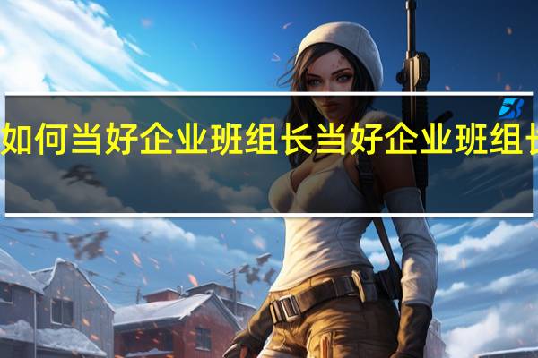 如何当好企业班组长 当好企业班组长方法