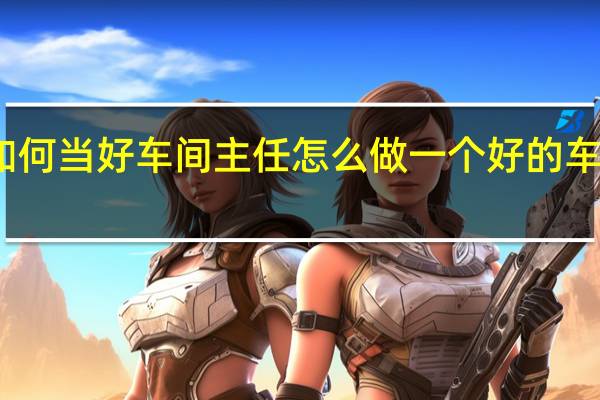 如何当好车间主任 怎么做一个好的车间主任