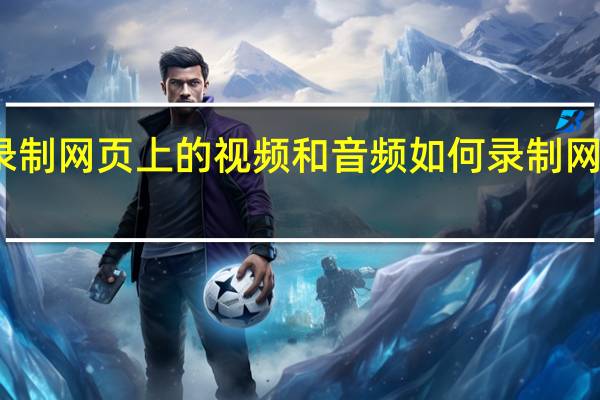 如何录制网页上的视频和音频 如何录制网页上的视频