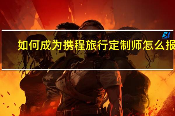 如何成为携程旅行定制师 怎么报名