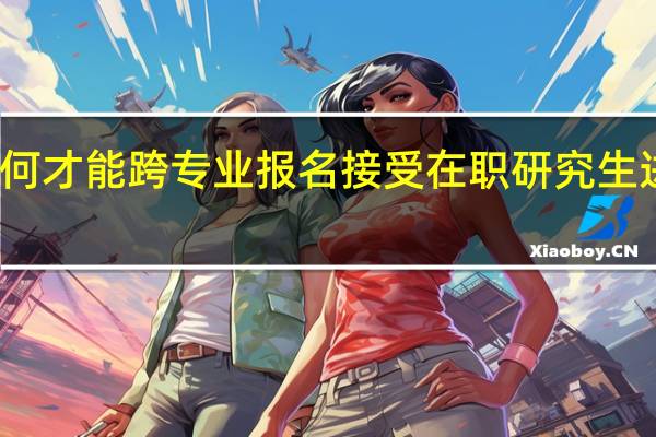 如何才能跨专业报名接受在职研究生进修教育