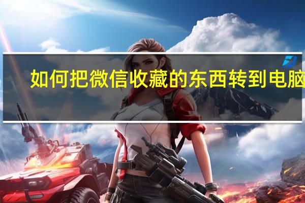 如何把微信收藏的东西转到电脑里（怎么把微信收藏的东西转到电脑上）