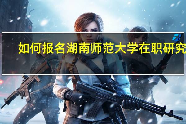如何报名湖南师范大学在职研究生